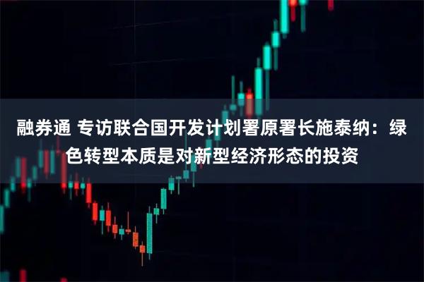 融券通 专访联合国开发计划署原署长施泰纳：绿色转型本质是对新型经济形态的投资