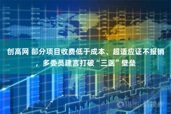 创高网 部分项目收费低于成本、超适应证不报销，多委员建言打破“三医”壁垒