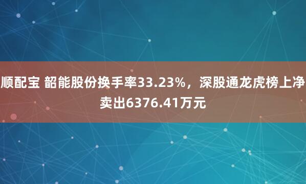 顺配宝 韶能股份换手率33.23%，深股通龙虎榜上净卖出6376.41万元