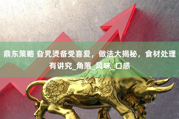 鼎东策略 旮旯烫备受喜爱，做法大揭秘，食材处理有讲究_角落_风味_口感